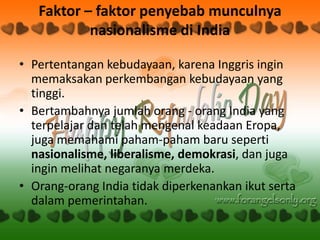 Faktor – faktor penyebab munculnya
           nasionalisme di India

• Pertentangan kebudayaan, karena Inggris ingin
  memaksakan perkembangan kebudayaan yang
  tinggi.
• Bertambahnya jumlah orang - orang India yang
  terpelajar dan telah mengenal keadaan Eropa,
  juga memahami paham-paham baru seperti
  nasionalisme, liberalisme, demokrasi, dan juga
  ingin melihat negaranya merdeka.
• Orang-orang India tidak diperkenankan ikut serta
  dalam pemerintahan.
 