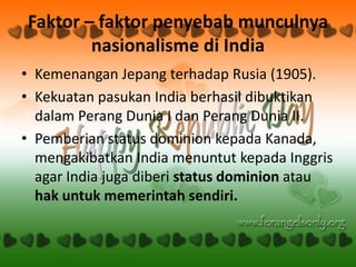 Faktor – faktor penyebab munculnya
        nasionalisme di India
• Kemenangan Jepang terhadap Rusia (1905).
• Kekuatan pasukan India berhasil dibuktikan
  dalam Perang Dunia I dan Perang Dunia II.
• Pemberian status dominion kepada Kanada,
  mengakibatkan India menuntut kepada Inggris
  agar India juga diberi status dominion atau
  hak untuk memerintah sendiri.
 