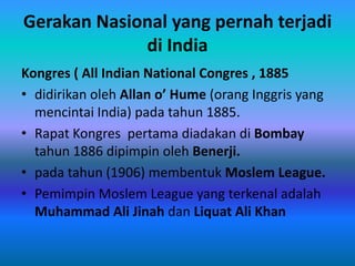 Gerakan Nasional yang pernah terjadi
             di India
Kongres ( All Indian National Congres , 1885
• didirikan oleh Allan o’ Hume (orang Inggris yang
  mencintai India) pada tahun 1885.
• Rapat Kongres pertama diadakan di Bombay
  tahun 1886 dipimpin oleh Benerji.
• pada tahun (1906) membentuk Moslem League.
• Pemimpin Moslem League yang terkenal adalah
  Muhammad Ali Jinah dan Liquat Ali Khan
 