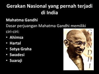 Gerakan Nasional yang pernah terjadi
             di India
Mahatma Gandhi
Dasar perjuangan Mahatma Gandhi memiliki
ciri-ciri:
• Ahimsa
• Hartal
• Satya Graha
• Swadesi
• Suaraji
 