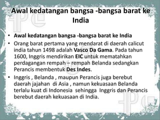 Awal kedatangan bangsa -bangsa barat ke
                  India
• Awal kedatangan bangsa -bangsa barat ke India
• Orang barat pertama yang mendarat di daerah calicut
  india tahun 1498 adalah Vasco Da Gama. Pada tahun
  1600, Inggris mendirikan EIC untuk mematahkan
  perdagangan rempah – rempah Belanda sedangkan
  Perancis membentuk Des Indes.
• Inggris , Belanda , maupun Perancis juga berebut
  daerah jajahan di Asia , namun kekuasaan Belanda
  terlalu kuat di Indonesia sehingga Inggris dan Perancis
  berebut daerah kekuasaan di India.
 
