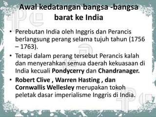 Awal kedatangan bangsa -bangsa
            barat ke India
• Perebutan India oleh Inggris dan Perancis
  berlangsung perang selama tujuh tahun (1756
  – 1763).
• Tetapi dalam perang tersebut Perancis kalah
  dan menyerahkan semua daerah kekuasaan di
  India kecuali Pondycerry dan Chandranager.
• Robert Clive , Warren Hasting , dan
  Cornwallis Wellesley merupakan tokoh
  peletak dasar imperialisme Inggris di India.
 