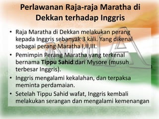 Perlawanan Raja-raja Maratha di
       Dekkan terhadap Inggris
• Raja Maratha di Dekkan melakukan perang
  kepada Inggris sebanyak 3 kali. Yang dikenal
  sebagai perang Maratha I,II,III.
• Pemimpin Perang Maratha yang terkenal
  bernama Tippu Sahid dari Mysore (musuh
  terbesar Inggris).
• Inggris mengalami kekalahan, dan terpaksa
  meminta perdamaian.
• Setelah Tippu Sahid wafat, Inggris kembali
  melakukan serangan dan mengalami kemenangan
 