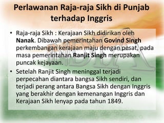 Perlawanan Raja-raja Sikh di Punjab
         terhadap Inggris
• Raja-raja Sikh : Kerajaan Sikh didirikan oleh
  Nanak. Dibawah pemerintahan Govind Singh
  perkembangan kerajaan maju dengan pesat, pada
  masa pemerintahan Ranjit Singh merupakan
  puncak kejayaan.
• Setelah Ranjit Singh meninggal terjadi
  perpecahan diantara bangsa Sikh sendiri, dan
  terjadi perang antara Bangsa Sikh dengan Inggris
  yang berakhir dengan kemenangan Inggris dan
  Kerajaan Sikh lenyap pada tahun 1849.
 