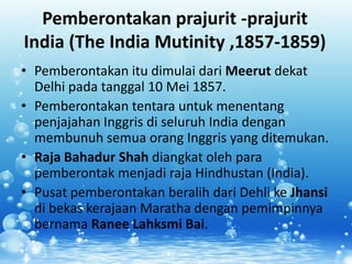 Pemberontakan prajurit -prajurit
India (The India Mutinity ,1857-1859)
• Pemberontakan itu dimulai dari Meerut dekat
  Delhi pada tanggal 10 Mei 1857.
• Pemberontakan tentara untuk menentang
  penjajahan Inggris di seluruh India dengan
  membunuh semua orang Inggris yang ditemukan.
• Raja Bahadur Shah diangkat oleh para
  pemberontak menjadi raja Hindhustan (India).
• Pusat pemberontakan beralih dari Dehli ke Jhansi
  di bekas kerajaan Maratha dengan pemimpinnya
  bernama Ranee Lahksmi Bai.
 