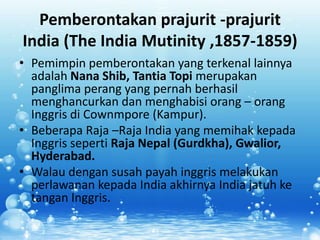 Pemberontakan prajurit -prajurit
India (The India Mutinity ,1857-1859)
• Pemimpin pemberontakan yang terkenal lainnya
  adalah Nana Shib, Tantia Topi merupakan
  panglima perang yang pernah berhasil
  menghancurkan dan menghabisi orang – orang
  Inggris di Cownmpore (Kampur).
• Beberapa Raja –Raja India yang memihak kepada
  Inggris seperti Raja Nepal (Gurdkha), Gwalior,
  Hyderabad.
• Walau dengan susah payah inggris melakukan
  perlawanan kepada India akhirnya India jatuh ke
  tangan Inggris.
 