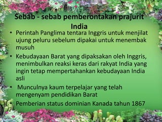 Sebab - sebab pemberontakan prajurit
                 India
• Perintah Panglima tentara Inggris untuk menjilat
  ujung peluru sebelum dipakai untuk menembak
  musuh
• Kebudayaan Barat yang dipaksakan oleh Inggris,
  menimbulkan reaksi keras dari rakyat India yang
  ingin tetap mempertahankan kebudayaan India
  asli
• Munculnya kaum terpelajar yang telah
  mengenyam pendidikan Barat
• Pemberian status dominian Kanada tahun 1867
 