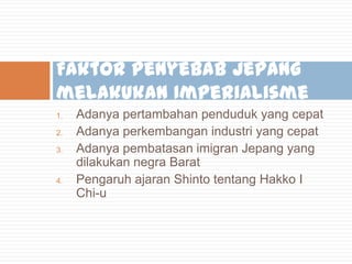 Faktor penyebab Jepang
melakukan Imperialisme
1.
2.
3.

4.

Adanya pertambahan penduduk yang cepat
Adanya perkembangan industri yang cepat
Adanya pembatasan imigran Jepang yang
dilakukan negra Barat
Pengaruh ajaran Shinto tentang Hakko I
Chi-u

 