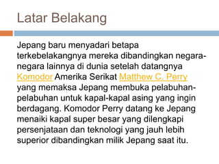 Latar Belakang
Jepang baru menyadari betapa
terkebelakangnya mereka dibandingkan negaranegara lainnya di dunia setelah datangnya
Komodor Amerika Serikat Matthew C. Perry
yang memaksa Jepang membuka pelabuhanpelabuhan untuk kapal-kapal asing yang ingin
berdagang. Komodor Perry datang ke Jepang
menaiki kapal super besar yang dilengkapi
persenjataan dan teknologi yang jauh lebih
superior dibandingkan milik Jepang saat itu.

 