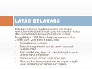 Latar Belakang
Terbukanya Jepang bagi bangsa asing dan disusul
keruntuhan kekuasaan Shogun yang menampilkan Kaisar
Meiji, menandai bangkitnya nasionalisme Jepang.
Tanggal 6 April 1868, Kaisar Meiji memproklamasikan
Charter Outh, yang berisi 5 pasal, yaitu
1.
Akan dibentuk parlemen
2.
Seluruh bangsa harus bersatu untuk mencapai
kesejahteraan
3.
Adat istiadat yang kolot dan menghalangi kemajuan
Jepang harus dihapuskan
4.
Semua jabatan terbuka untuk siapa saja
5.
Mendapatkan ilmu pengetahuan sebanyak mungkin
untuk pembangunan bangsa dan negara.

 