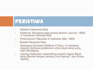 Peristiwa

1.

2.

1.

2.

Sebelum Restorasi Meiji
Kalahnya Tokugawa pada perang Boshin (Januari, 1868)
 menandai restorasi Meiji
Pertempuran Hakodate di Hokkaido (Mei, 1869)
Setelah Restorasi Meiji
Datangnya Komodor Matthew C Perry  memaksa
Jepang membuka pelabuhan untuk kapal asing yang
ingin berdagang
Jepang melakukan imperialisme seperti negara Barat
yang ditandai dengan perang Cina-Jepang 1 dan RusiaJepang

 