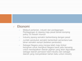 

Ekonomi






Meliputi pertanian, industri dan perdagangan.
Perdagangan di Jepang maju pesat berkat dumping
policy. Di industri muncul
Industry jepang semakin berkembang dengan pesat
Jumlah penduduk semakin bertambah sementara luas
lahan semakin sempit (ledakan penduduk)
Sebagai Negara yang merasa telah maju timbul
keinginan untuk mengikuti Negara barat yaitu bersaing
untuk mendapatkan daerah jajahan yang akan digunakan
sebagai daerah pemasok hasil industry dan sebagai
daerah yang menyediakan bahan baku untuk industry

 