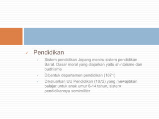 

Pendidikan


Sistem pendidikan Jepang meniru sistem pendidikan
Barat. Dasar moral yang diajarkan yaitu shintoisme dan
budhisme



Dibentuk departemen pendidikan (1871)



Dikeluarkan UU Pendidikan (1872) yang mewajibkan
belajar untuk anak umur 6-14 tahun, sistem
pendidikannya semimiliter

 