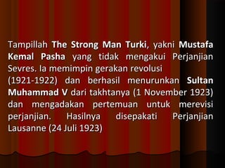 TTaammppiillllaahh TThhee SSttrroonngg MMaann TTuurrkkii,, yyaakknnii MMuussttaaffaa 
KKeemmaall PPaasshhaa yyaanngg ttiiddaakk mmeennggaakkuuii PPeerrjjaannjjiiaann 
SSeevvrreess.. IIaa mmeemmiimmppiinn ggeerraakkaann rreevvoolluussii 
((11992211--11992222)) ddaann bbeerrhhaassiill mmeennuurruunnkkaann SSuullttaann 
MMuuhhaammmmaadd VV ddaarrii ttaakkhhttaannyyaa ((11 NNoovveemmbbeerr 1199223)) 
ddaann mmeennggaaddaakkaann ppeerrtteemmuuaann uunnttuukk mmeerreevviissii 
ppeerrjjaannjjiiaann.. HHaassiillnnyyaa ddiisseeppaakkaattii PPeerrjjaannjjiiaann 
LLaauussaannnnee ((2244 JJuullii 1199223)) 
 