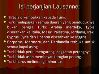 IIssii ppeerrjjaannjjiiaann LLaauussaannnnee:: 
TThhrraacciiaa ddiikkeemmbbaalliikkaann kkeeppaaddaa TTuurrkkii.. 
TTuurrkkii mmeelleeppaasskkaann sseemmuuaa ddaaeerraahh yyaanngg ppeenndduudduukknnyyaa 
bbuukkaann bbaannggssaa TTuurrkkii:: AArraabbiiaa mmeerrddeekkaa,, LLyybbiiaa 
ddiisseerraahhkkaann kkee IIttaalliiaa,, MMeessiirr,, PPaalleessttiinnaa,, JJoorrddaanniiaa,, IIrraakk,, 
CCyypprruuss,, SSyyrriiaa ddaann LLiibbaannoonn ddiisseerraahhkkaann kkee IInnggggrriiss.. 
BBoorrppoorruuss,, MMaarrmmoorraa,, ddaann DDaarrddaanneellllaa tteerrbbuukkaa uunnttuukk 
sseemmuuaa kkaappaall aassiinngg.. 
TTuurrkkii ttiiddaakk ppeerrlluu mmeenngguurraannggii aannggkkaattaann ppeerraannggnnyyaa.. 
TTuurrkkii ttiiddaakk uussaahh mmeemmbbaayyaarr kkeerruuggiiaann ppeerraanngg.. 
TTuurrkkii hhaarruuss mmeelliinndduunnggii mmiinnoorriittaass.. 
 