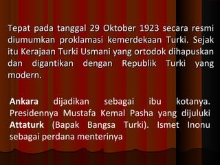 Tepat pada tanggal 2299 OOkkttoobbeerr 1199223 sseeccaarraa rreessmmii 
ddiiuummuummkkaann pprrookkllaammaassii kkeemmeerrddeekkaaaann TTuurrkkii.. SSeejjaakk 
iittuu KKeerraajjaaaann TTuurrkkii UUssmmaannii yyaanngg oorrttooddookk ddiihhaappuusskkaann 
ddaann ddiiggaannttiikkaann ddeennggaann RReeppuubblliikk TTuurrkkii yyaanngg 
mmooddeerrnn.. 
Ankara dijadikan sebagai ibu kotanya. 
Presidennya Mustafa Kemal Pasha yang dijuluki 
Attaturk (Bapak Bangsa Turki). Ismet Inonu 
sebagai perdana menterinya 
 