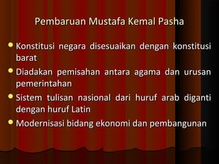 Pembaruan MMuussttaaffaa KKeemmaall PPaasshhaa 
KKoonnssttiittuussii nneeggaarraa ddiisseessuuaaiikkaann ddeennggaann kkoonnssttiittuussii 
bbaarraatt 
DDiiaaddaakkaann ppeemmiissaahhaann aannttaarraa aaggaammaa ddaann uurruussaann 
ppeemmeerriinnttaahhaann 
SSiisstteemm ttuulliissaann nnaassiioonnaall ddaarrii hhuurruuff aarraabb ddiiggaannttii 
ddeennggaann hhuurruuff LLaattiinn 
MMooddeerrnniissaassii bbiiddaanngg eekkoonnoommii ddaann ppeemmbbaanngguunnaann 
 