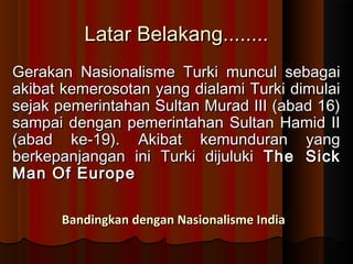 LLaattaarr BBeellaakkaanngg................ 
GGeerraakkaann NNaassiioonnaalliissmmee TTuurrkkii mmuunnccuull sseebbaaggaaii 
aakkiibbaatt kkeemmeerroossoottaann yyaanngg ddiiaallaammii TTuurrkkii ddiimmuullaaii 
sseejjaakk ppeemmeerriinnttaahhaann SSuullttaann MMuurraadd IIIIII ((aabbaadd 1166)) 
ssaammppaaii ddeennggaann ppeemmeerriinnttaahhaann SSuullttaann HHaammiidd IIII 
((aabbaadd kkee--1199)).. AAkkiibbaatt kkeemmuunndduurraann yyaanngg 
bbeerrkkeeppaannjjaannggaann iinnii TTuurrkkii ddiijjuulluukkii TThhee SSiicckk 
MMaann OOff EEuurrooppee 
BBaannddiinnggkkaann ddeennggaann NNaassiioonnaalliissmmee IInnddiiaa 
 