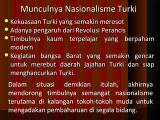 MMuunnccuullnnyyaa NNaassiioonnaalliissmmee TTuurrkkii 
KKeekkuuaassaaaann TTuurrkkii yyaanngg sseemmaakkiinn mmeerroossoott 
AAddaannyyaa ppeennggaarruuhh ddaarrii RReevvoolluussii PPeerraanncciiss 
TTiimmbbuullnnyyaa kkaauumm tteerrppeellaajjaarr yyaanngg bbeerrppaahhaamm 
mmooddeerrnn 
KKeeggiiaattaann bbaannggssaa BBaarraatt yyaanngg sseemmaakkiinn ggeennccaarr 
uunnttuukk mmeerreebbuutt ddaaeerraahh jjaajjaahhaann TTuurrkkii ddaann ssiiaapp 
mmeenngghhaannccuurrkkaann TTuurrkkii.. 
Dalam situasi demikian itulah, akhirnya 
mendorong timbulnya semangat nasionalisme 
terutama di kalangan tokoh-tokoh muda untuk 
mengadakan pembaharuan di segala bidang. 
 