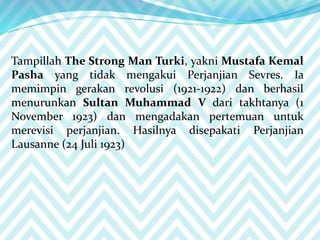 Tampillah The Strong Man Turki, yakni Mustafa Kemal
Pasha yang tidak mengakui Perjanjian Sevres. Ia
memimpin gerakan revolusi (1921-1922) dan berhasil
menurunkan Sultan Muhammad V dari takhtanya (1
November 1923) dan mengadakan pertemuan untuk
merevisi perjanjian. Hasilnya disepakati Perjanjian
Lausanne (24 Juli 1923)
 