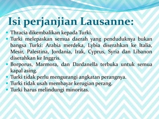 Isi perjanjian Lausanne:
 Thracia dikembalikan kepada Turki.
 Turki melepaskan semua daerah yang penduduknya bukan
bangsa Turki: Arabia merdeka, Lybia diserahkan ke Italia,
Mesir, Palestina, Jordania, Irak, Cyprus, Syria dan Libanon
diserahkan ke Inggris.
 Borporus, Marmora, dan Dardanella terbuka untuk semua
kapal asing.
 Turki tidak perlu mengurangi angkatan perangnya.
 Turki tidak usah membayar kerugian perang.
 Turki harus melindungi minoritas.
 