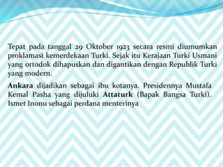 Tepat pada tanggal 29 Oktober 1923 secara resmi diumumkan
proklamasi kemerdekaan Turki. Sejak itu Kerajaan Turki Usmani
yang ortodok dihapuskan dan digantikan dengan Republik Turki
yang modern.
Ankara dijadikan sebagai ibu kotanya. Presidennya Mustafa
Kemal Pasha yang dijuluki Attaturk (Bapak Bangsa Turki).
Ismet Inonu sebagai perdana menterinya
 