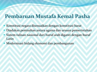 Pembaruan Mustafa Kemal Pasha
 Konstitusi negara disesuaikan dengan konstitusi barat
 Diadakan pemisahan antara agama dan urusan pemerintahan
 Sistem tulisan nasional dari huruf arab diganti dengan huruf
Latin
 Modernisasi bidang ekonomi dan pembangunan
 