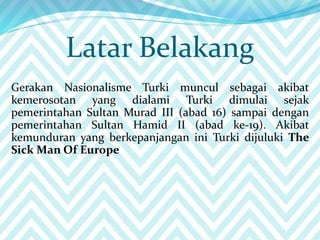 Latar Belakang
Gerakan Nasionalisme Turki muncul sebagai akibat
kemerosotan yang dialami Turki dimulai sejak
pemerintahan Sultan Murad III (abad 16) sampai dengan
pemerintahan Sultan Hamid II (abad ke-19). Akibat
kemunduran yang berkepanjangan ini Turki dijuluki The
Sick Man Of Europe
 