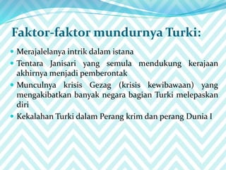 Faktor-faktor mundurnya Turki:
 Merajalelanya intrik dalam istana
 Tentara Janisari yang semula mendukung kerajaan
akhirnya menjadi pemberontak
 Munculnya krisis Gezag (krisis kewibawaan) yang
mengakibatkan banyak negara bagian Turki melepaskan
diri
 Kekalahan Turki dalam Perang krim dan perang Dunia I
 