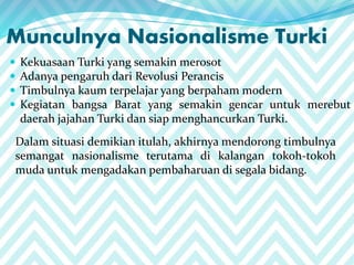 Munculnya Nasionalisme Turki
 Kekuasaan Turki yang semakin merosot
 Adanya pengaruh dari Revolusi Perancis
 Timbulnya kaum terpelajar yang berpaham modern
 Kegiatan bangsa Barat yang semakin gencar untuk merebut
daerah jajahan Turki dan siap menghancurkan Turki.
Dalam situasi demikian itulah, akhirnya mendorong timbulnya
semangat nasionalisme terutama di kalangan tokoh-tokoh
muda untuk mengadakan pembaharuan di segala bidang.
 