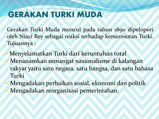 GERAKAN TURKI MUDA
Gerakan Turki Muda muncul pada tahun 1890 dipelopori
oleh Niazi Bey sebagai reaksi terhadap kemerosotan Turki.
Tujuannya :
 Menyelamatkan Turki dari keruntuhan total
 Menanamkan semangat nasionalisme di kalangan
rakyat yaitu satu negara, satu bangsa, dan satu bahasa
Turki
 Mengadakan perbaikan sosial, ekonomi dan politik
 Mengadakan reorganisasi pemerintahan.
 