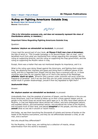 Home > Jihaad > Fiqh of Jihaad:                             At-Tibyaan Publications

Ruling on Fighting Americans Outside Iraq
by Shaykh Nāsir ibn Hamad al-Fahd
Source: ClearGuidance




(This is for information purposes only, and does not necessarily represent the views of
ClearGuidance admins, or members.)

Important Fatwa Regarding Fighting Americans Outside Iraq

Question:

Assalamu 'alaykum wa rahmatullahi wa barakatuh, to proceed:

I have read the second part of your book, at-Tibyaan fi Kufri man a'aan al-Amreekaan,
the title of which is: "The Crusade Campaign in its Second Phase: War on Iraq", and I
benefited much from what you mentioned from rulings regarding this campaign, like the
ruling on supporting America, and the ruling on supporting the Iraqi government, and the
ruling on supporting the Muslim nation in Iraq.

Except, there was a matter that was not mentioned despite its importance, and it is:

What is the ruling upon doing Jihaad against the Americans, and fighting them outside
Iraq, like attacking their interests and bases and hiting them in different places of the
world, and this is regarded from Jihaad? And do they have a covenant with us, in those
countries were they do not [openly] fight us in? And is the saying of the Messenger
sallallahu 'alayhi wa salam, 'Whoever kills a person under covenant will never smell the
fragnance of paradise"' And if we say that they are not under covenant, but fighting them
would result in greater disadvantage, [would it then be] legislated to fight them?

Jazakumullah khayr.

Answer:

Wa 'alaykum assalam wa rahmatullahi wa barakatuh, to proceed:

Undoubtedly then, that the greatest of enemies of Islaam, and the Muslims in this era are
those Americans, and if we wished to follow-up on their crimes against Islaam and its
people in the recent times we would have spent ages on it; for they have killed nations of
Muslims, in Iraq and Afghanistan alone almost two million, and have embargoed nations,
and expelled nations, and brainwashed nations, and plundered the riches of the Muslims,
and occupied much of their land, and placed tawagheet on the people, and they did in this
ummah what no one did in ancient or recent history.

And today, we see them launching the thousands of rockets and tonnes of bombs on the
heads of the Muslims everywhere, and they do not differentiate between a child, an old
man, and a woman!

And why should they differentiate?!

For the Muslims, in thier eyes, are nothing but a collection of insects, whose
extermination from this world is necessary.
 