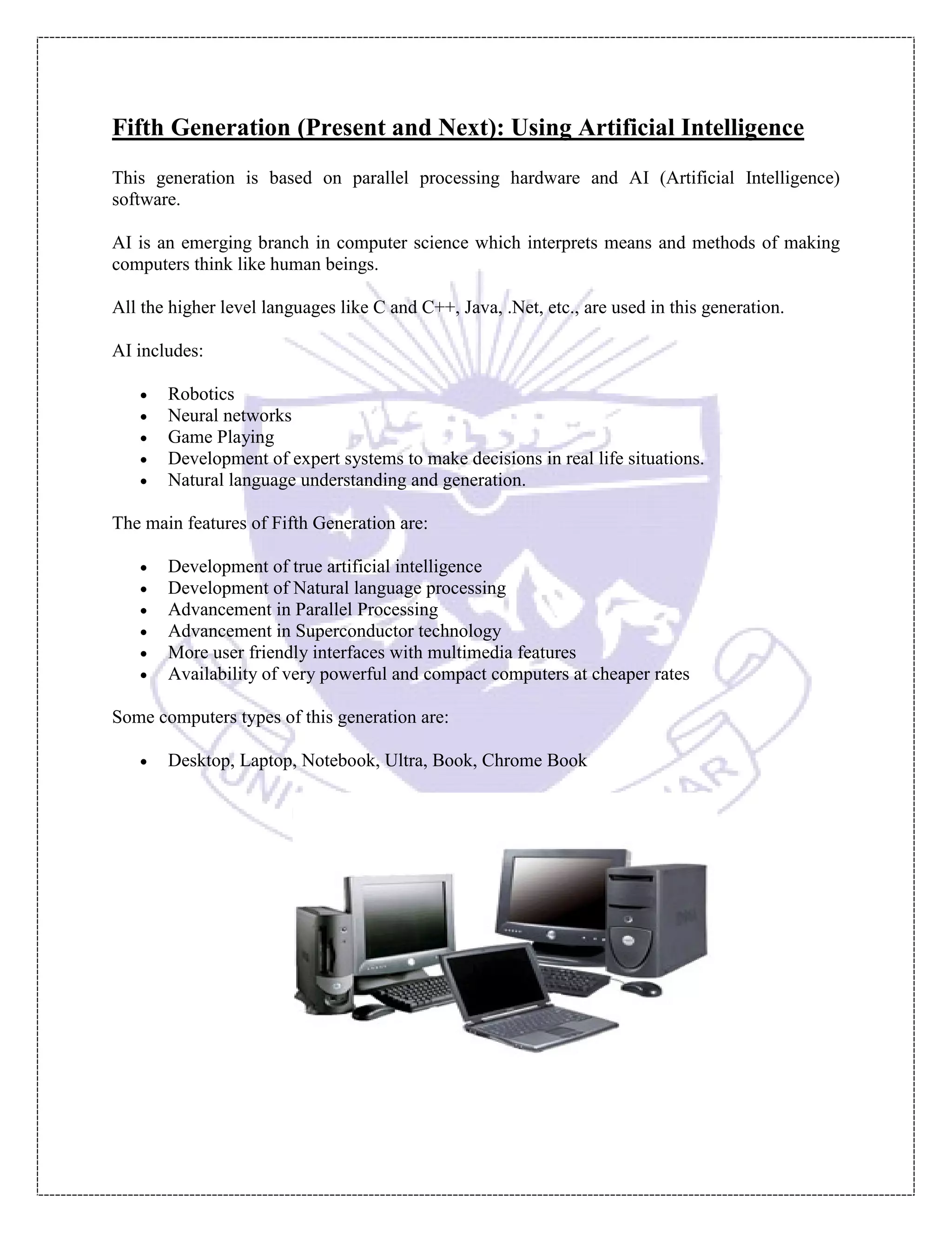 Fifth Generation (Present and Next): Using Artificial Intelligence
This generation is based on parallel processing hardware and AI (Artificial Intelligence)
software.
AI is an emerging branch in computer science which interprets means and methods of making
computers think like human beings.
All the higher level languages like C and C++, Java, .Net, etc., are used in this generation.
AI includes:
 Robotics
 Neural networks
 Game Playing
 Development of expert systems to make decisions in real life situations.
 Natural language understanding and generation.
The main features of Fifth Generation are:
 Development of true artificial intelligence
 Development of Natural language processing
 Advancement in Parallel Processing
 Advancement in Superconductor technology
 More user friendly interfaces with multimedia features
 Availability of very powerful and compact computers at cheaper rates
Some computers types of this generation are:
 Desktop, Laptop, Notebook, Ultra, Book, Chrome Book
 