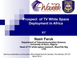Prospect of TV White Space
Deployment in Africa
By
Nasir Faruk
Department of Telecommunication Science,
University of Ilorin, Nigeria
Head of TV white space research, WaveTek Nig
LTD
Seminar presentation at Innovation Africa Digital Summit, Kairaba, The Gambia, 25th
-27th
March 2014.
 