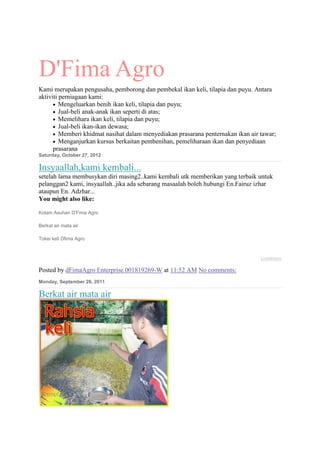 D'Fima Agro
Kami merupakan pengusaha, pemborong dan pembekal ikan keli, tilapia dan puyu. Antara
aktiviti perniagaan kami:...