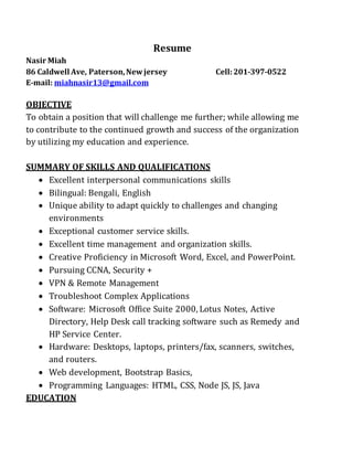 Resume
Nasir Miah
86 Caldwell Ave, Paterson,Newjersey Cell:201-397-0522
E-mail: miahnasir13@gmail.com
OBJECTIVE
To obtain a position that will challenge me further; while allowing me
to contribute to the continued growth and success of the organization
by utilizing my education and experience.
SUMMARY OF SKILLS AND QUALIFICATIONS
 Excellent interpersonal communications skills
 Bilingual: Bengali, English
 Unique ability to adapt quickly to challenges and changing
environments
 Exceptional customer service skills.
 Excellent time management and organization skills.
 Creative Proficiency in Microsoft Word, Excel, and PowerPoint.
 Pursuing CCNA, Security +
 VPN & Remote Management
 Troubleshoot Complex Applications
 Software: Microsoft Office Suite 2000, Lotus Notes, Active
Directory, Help Desk call tracking software such as Remedy and
HP Service Center.
 Hardware: Desktops, laptops, printers/fax, scanners, switches,
and routers.
 Web development, Bootstrap Basics,
 Programming Languages: HTML, CSS, Node JS, JS, Java
EDUCATION
 