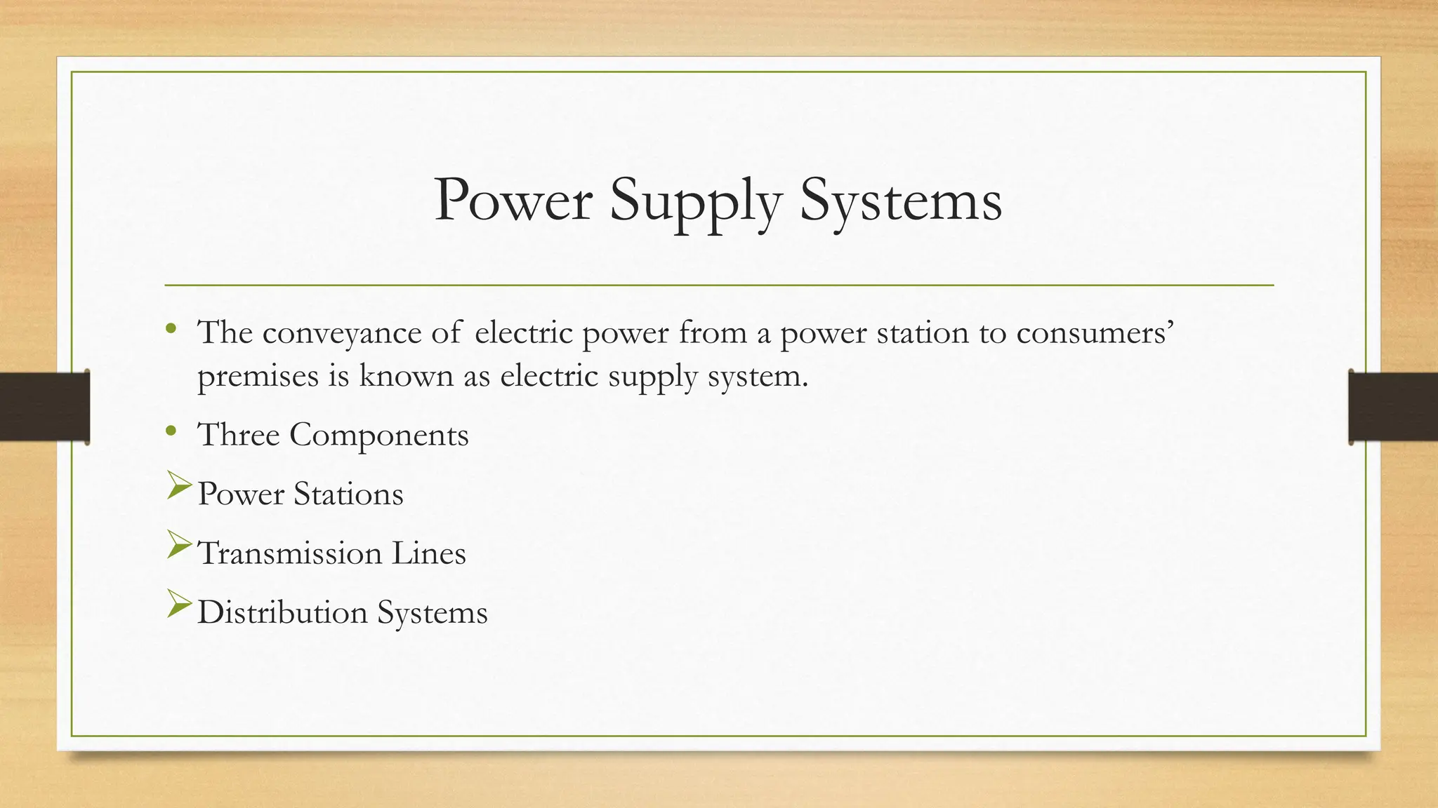 Power Supply Systems
• The conveyance of electric power from a power station to consumers’
premises is known as electric supply system.
• Three Components
Power Stations
Transmission Lines
Distribution Systems
 