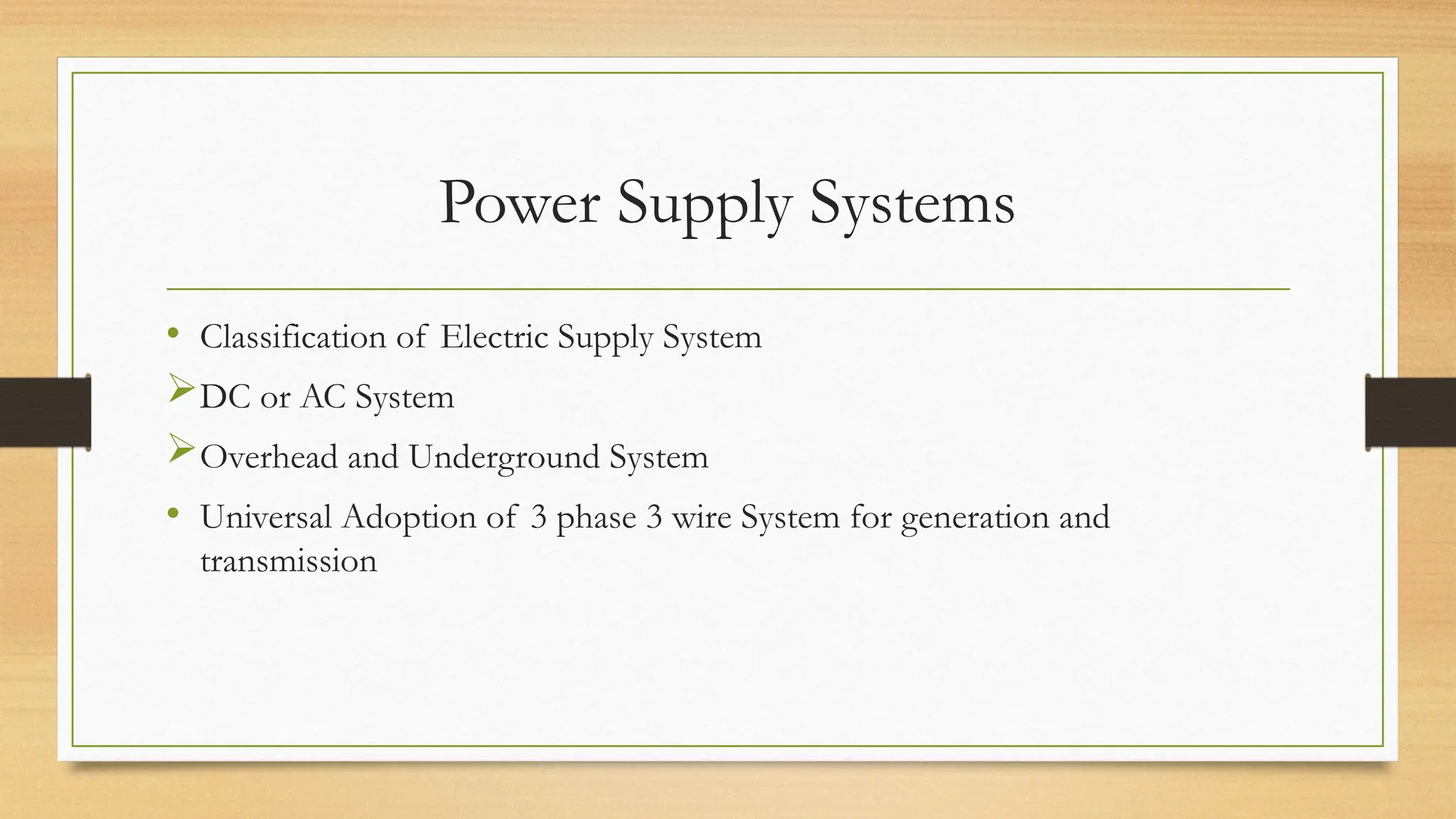 Power Supply Systems
• Classification of Electric Supply System
DC or AC System
Overhead and Underground System
• Universal Adoption of 3 phase 3 wire System for generation and
transmission
 