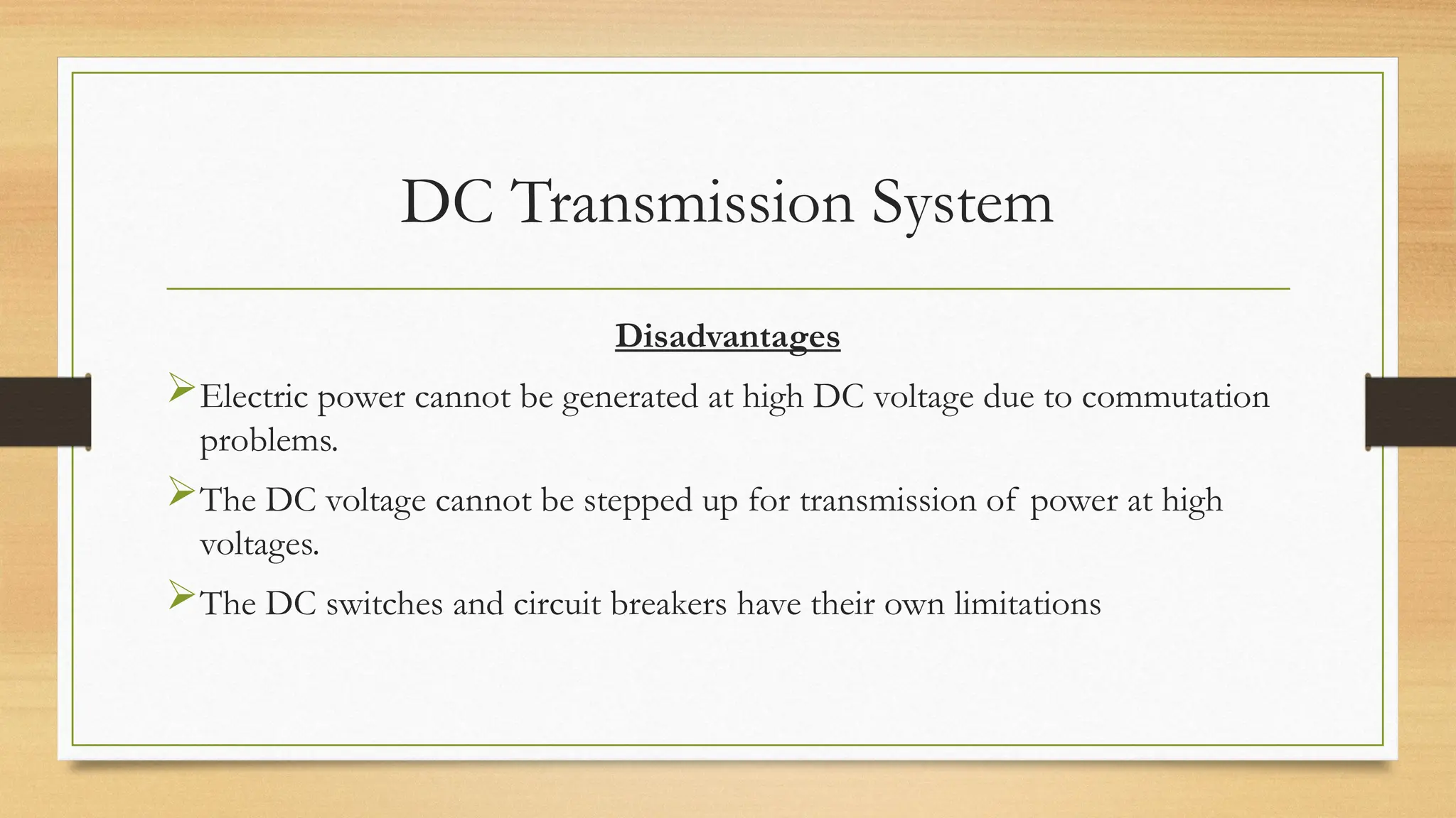 DC Transmission System
Disadvantages
Electric power cannot be generated at high DC voltage due to commutation
problems.
The DC voltage cannot be stepped up for transmission of power at high
voltages.
The DC switches and circuit breakers have their own limitations
 