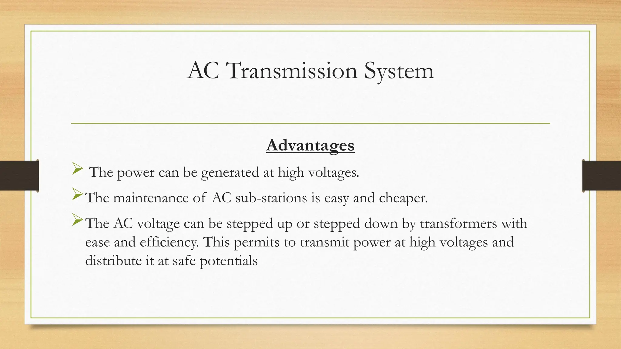 AC Transmission System
Advantages
 The power can be generated at high voltages.
The maintenance of AC sub-stations is easy and cheaper.
The AC voltage can be stepped up or stepped down by transformers with
ease and efficiency. This permits to transmit power at high voltages and
distribute it at safe potentials
 
