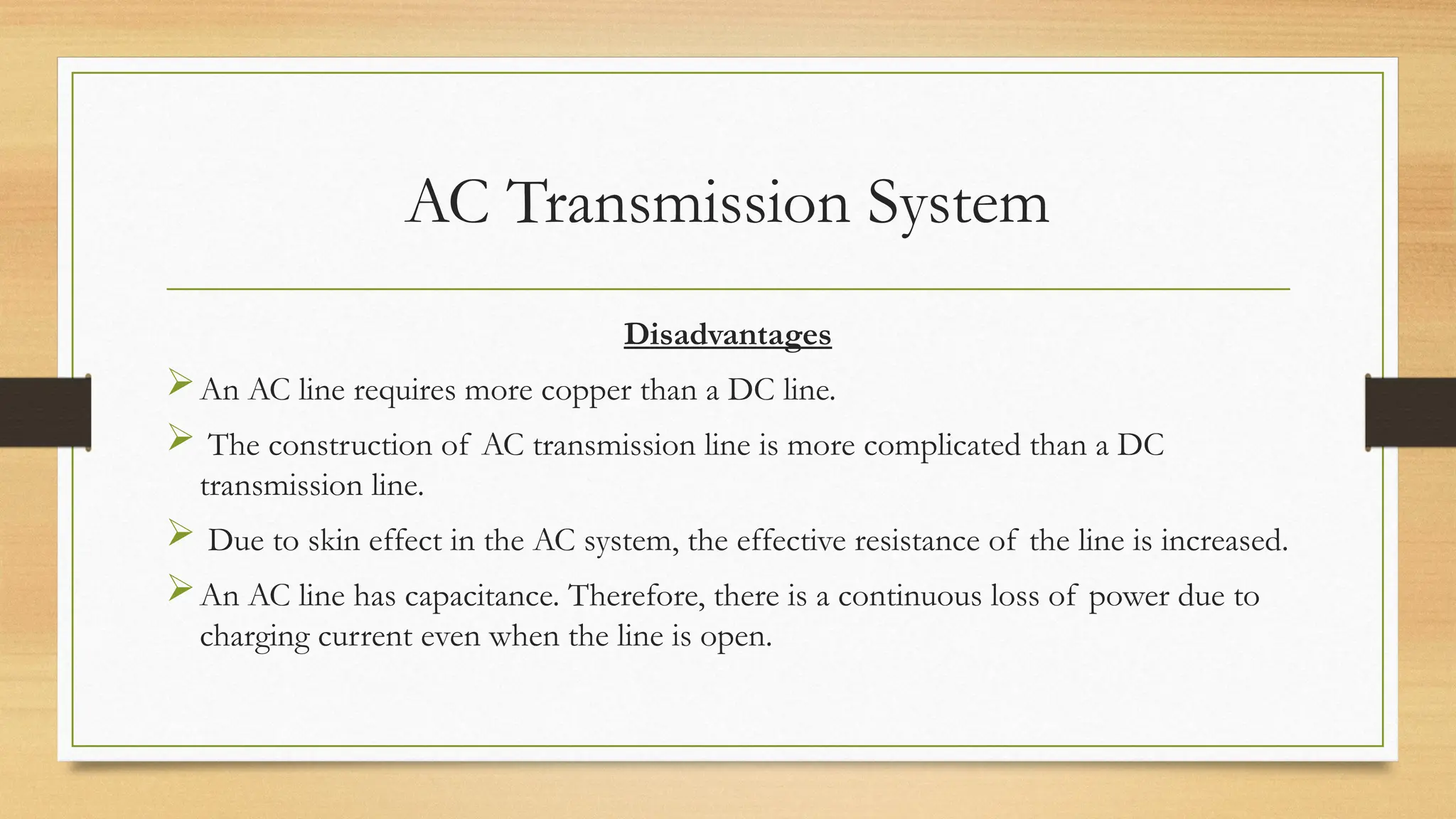 AC Transmission System
Disadvantages
An AC line requires more copper than a DC line.
 The construction of AC transmission line is more complicated than a DC
transmission line.
 Due to skin effect in the AC system, the effective resistance of the line is increased.
An AC line has capacitance. Therefore, there is a continuous loss of power due to
charging current even when the line is open.
 