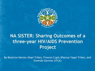 NA SISTER: Sharing Outcomes of a
      three-year HIV/AIDS Prevention
                  Project

By Beatrice Norton (Hopi Tribe), Frances Cupis (Pascua Yaqui Tribe), and
                        Gwenda Gorman (ITCA)
 