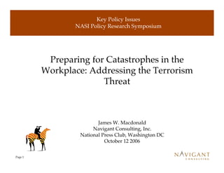 Key Policy Issues
                NASI Policy Research Symposium




          Preparing for Catastrophes in the
         Workplace: Addressing the Terrorism
                       Threat



                         James W. Macdonald
                       Navigant Consulting, Inc.
                  National Press Club, Washington DC
                            October 12 2006


Page 1
 