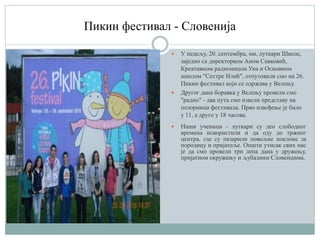 Пикин фестивал - Словенија
 У недељу, 20. септембра, ми, луткари Школе,
заједно са директорком Аном Савковић,
Креативном радионицом Уна и Основном
школом "Сестре Илић", отпутовали смо на 26.
Пикин фестивал који се одржава у Велењу.
 Другог дана боравка у Велењу провели смо
"радно" - два пута смо извели представу на
позорници фестивала. Прво извођење је било
у 11, а друго у 18 часова.
 Наши ученици - луткари су део слободног
времена искористили и да оду до тржног
центра, где су пазарили повољне поклоне за
породицу и пријатеље. Општи утисак свих нас
је да смо провели три лепа дана у дружењу,
пријатном окружењу и љубазним Словенцима.
 
