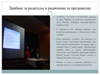 Трибине за родитеље и радионице за предшколце
 У СРЕДУ, 7. 10. 2015. У 18 ЧАСОВА, одржана
је прва Трибина за родитеље предшколаца
града Ваљева „Подршка породици-најбоља
подршка деци“.
 У сарадњи са ПУ „Милица Ножица“, сви
родитељи предшколаца су обавештени о овом
догађају.
 Овом приликом, упознали смо родитеље са
радом школе, креативним радионицама које
ћемо убудуће организовати за њихову децу и
начином рада у нашој школи. Организатори
трибине били су Јелена Димитријевић,
учитељица, Ана Савковић, директорка, Зорица
Mилић, педагог, Светлана Матић, логопед и
Мирјана Беговић, учитељица.
 Надамо се лепој и корисној сарадњи и са
предшколцима, и са њиховим родитељима.
.
 