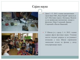 Сајам науке
 Дана 3. 12. 2015. године организована
група ђака ОШ „Нада Пурић“ кренула је
на 9. Фестивал науке у Београду. Водили
су их професори математике, хемије и
физичког, Маја Станковић, Бранка
Старчевић и Весна Ивановић.
 У Школи је у среду 3. 6. 2015. године
одржан Други фестивал науке. Ученици
шестог иседмог разреда су на једанаест
штандова у холу Школе спроводили
занимљиве огледе из физике у циљу
популаризације науке.
 