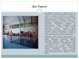 Дан Европе
 Дан Европе“ обележен је у Обреновцу од 7. до
9. маја 2015. године такмичењем 20 основних
школа у одбојци за девојчице и кошарци за
дечаке, из 12 градова који су били погођени
прошлогодишњим поплавама. Јоханес Хан,
европски комесар за политику суседства и
преговоре о проширењу свечано је отворио
такмичење. Церемонији отварања су
присуствовали Мајкл Девенпорт, шеф
делегације ЕУ у Србији, Срђан Вербић,
министар просвете, Синиша Мали,
градоначелник Београда, Марко Благојевић,
директор владине канцеларије за обнову и
помоћ поплављеним подручјима и Мирослав
Чучковић, председник општине Обреновац.
 дбојкашку екипу Школе представљале су:
Софија Савић, Адриана Радовановић, Марија
Ракић, Маријана Жеравчић, Милица
Жеравчић, Марија Јовић, Ивана Томић,
Александра Вићентић, Александра Обрадовић
и Катарина Куњић, а кошаркашку екипу
представљали су: Илија Михаиловић,
Александар Теофиловић, Огњен Стефановић,
Никола Бојиновић, Ненад Тмушић,
Александар Радуловић, Стефан Игњатовић,
Марко Игњатовић, Милош Јеринић и Давид
Васић.
 