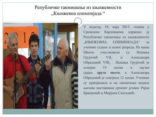 Републичко такмишење из књижевности
,,Књижевна олимпијада “
У недељу, 10. маја 2015. године у
Сремским Карловцима одржано је
Републичко такмичење из књижевности
„КЊИЖЕВНА ОЛИМПИЈАДА“ за
ученике седмог и осмог разреда. Из наше
Школе учествовали су: Немања
Грујичић VII1 и Александра
Обрадовић VIII2 . Немања Грујичић је
освојио 19 поена и заузео
сјајно друго место, а Александра
Обрадовић је освојила 12 поена. Ученике
су припремале и на такмичење водиле
њихове наставнице српског језика: Рајна
Бранковић и Мирјана Смоловић.
 