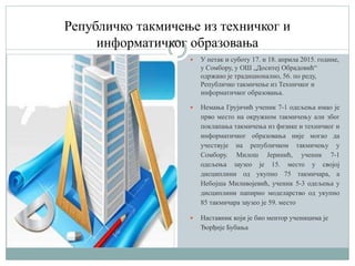 Републичко такмичење из техничког и
информатичког образовања
 У петак и суботу 17. и 18. априла 2015. године,
у Сомбору, у ОШ „Доситеј Обрадовић“
одржано је традиционално, 56. по реду,
Републичко такмичење из Техничког и
информатичког образовања.
 Немања Грујичић ученик 7-1 одељења имао је
прво место на окружном такмичењу али због
поклапања такмичења из физике и техничког и
информатичког образовања није могаo да
учествује на рeпубличком такмичењу у
Сомбору. Милош Јеринић, ученик 7-1
одељења заузео је 15. место у својој
дисциплини од укупно 75 такмичара, а
Небојша Миливојевић, ученик 5-3 одељења у
дисциплини папирно моделарство од укупно
85 такмичара заузео је 59. место
 Наставник који je био ментор ученицима je
Ђорђије Бубања
 