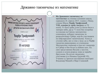 Државно такмичење из математике
 На Државном такмичењу из
математике за ученике основних школа,
одржаном 26. априла 2015. године у Нишу,
ученик Школе Ђорђе Трифуновић
VIII1 освојио је трећу награду са 70
поена. Уз мало среће успех је могао бити и
значајно већи, јер је 71 поен био потребан
за пласман на Српску математичку
олимпијаду, изборно такмичење за
репрезентацију Србије, која ће учествовати
на међународним такмичењима. Успех је
утолико већи, ако се има у виду да се Ђорђе
такмичио равноправно са ученицима
Математичке гимназије и још пет гимназија
из Србије и био бољи од већине њих. Од
свих представника Ваљева у шестом,
седмом и осмом разреду имао је највећи
број поена. На истом такмичењу
учествовао је и Немања Грујичић VII1.
Ученике су пратили наставници (ментори)
Владимир Мишић и Маја Станковић
 